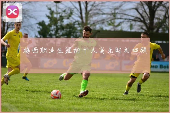 梅西职业生涯的十大高光时刻回顾
