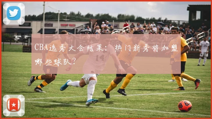 CBA选秀大会结果：热门新秀将加盟哪些球队？