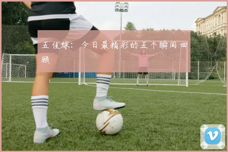 五佳球:今日最精彩的五个瞬间回顾