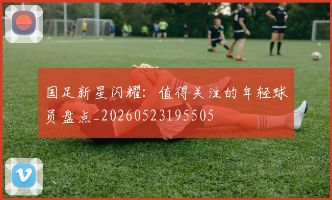 国足新星闪耀：值得关注的年轻球员盘点_20260523195505