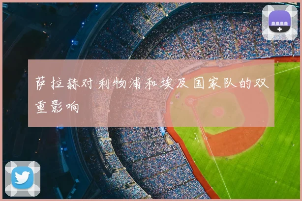 萨拉赫对利物浦和埃及国家队的双重影响