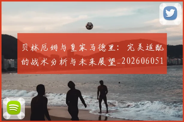 贝林厄姆与皇家马德里:完美适配的战术分析与未来展望_20260605171439_20260703181949