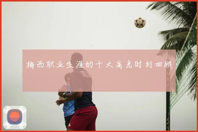 梅西职业生涯的十大高光时刻回顾