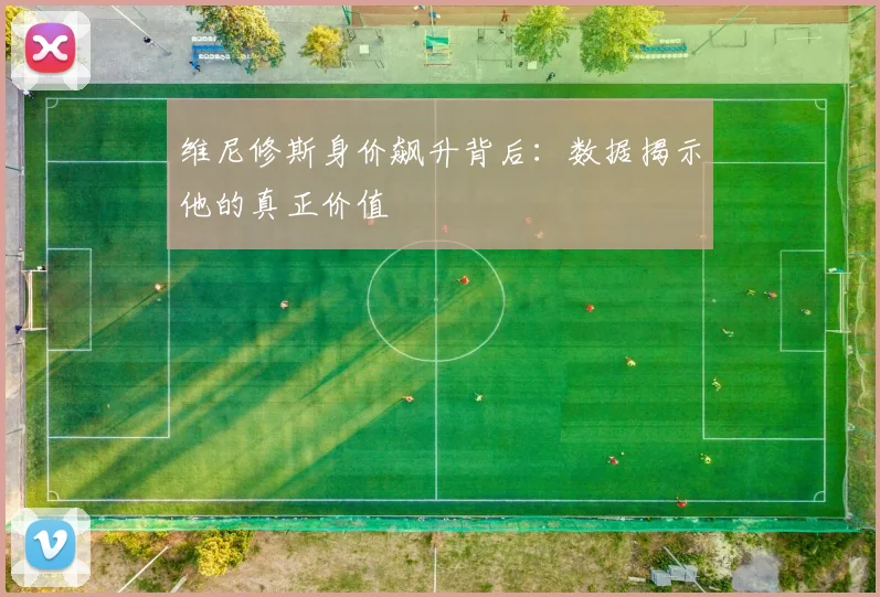 维尼修斯身价飙升背后：数据揭示他的真正价值