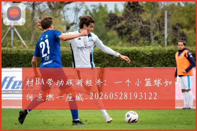 村BA带动旅游经济：一个小篮球如何点燃一座城_20260528193122