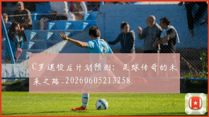 C罗退役后计划预测：足球传奇的未来之路_20260605213258