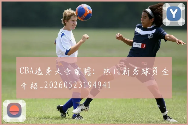 CBA选秀大会前瞻：热门新秀球员全介绍_20260523194941