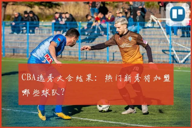 CBA选秀大会结果：热门新秀将加盟哪些球队？