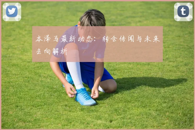 本泽马最新动态：转会传闻与未来去向解析