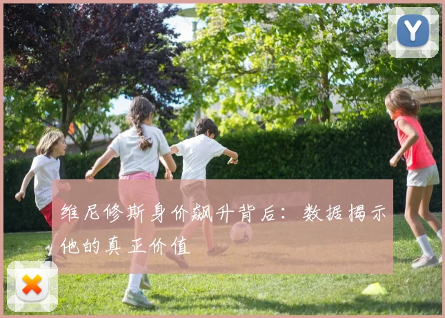 维尼修斯身价飙升背后：数据揭示他的真正价值