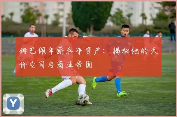 姆巴佩年薪和净资产:揭秘他的天价合同与商业帝国