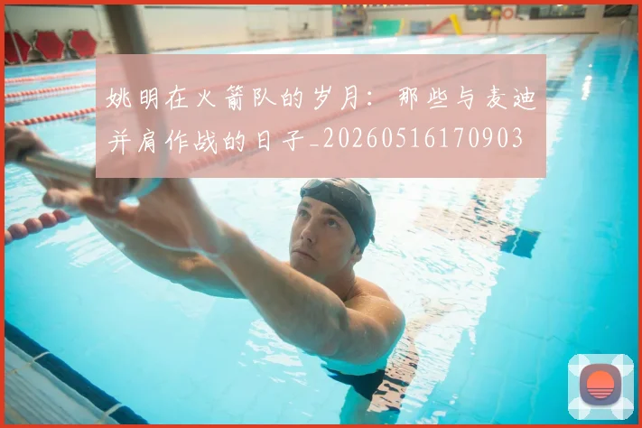 姚明在火箭队的岁月：那些与麦迪并肩作战的日子_20260516170903