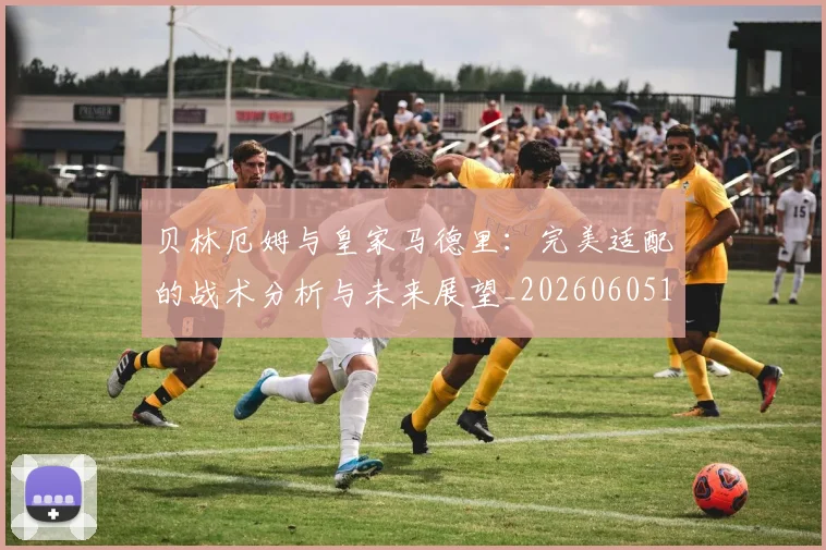 贝林厄姆与皇家马德里:完美适配的战术分析与未来展望_20260605171439_20260703181949