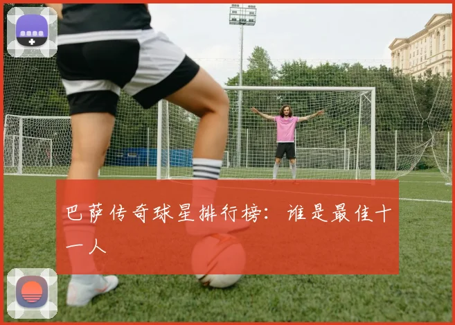 巴萨传奇球星排行榜：谁是最佳十一人
