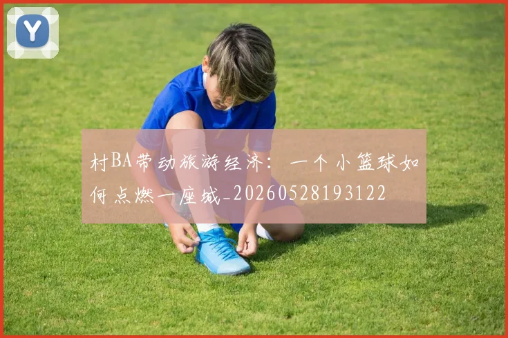 村BA带动旅游经济：一个小篮球如何点燃一座城_20260528193122