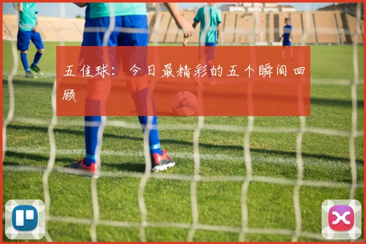 五佳球:今日最精彩的五个瞬间回顾